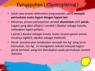 Penyepuhan ( Electroplating )
• Salah satu proses elektrolisis yang populer, yaitu melapisi
permukaan suatu logam dengan logam lain.
• Misalnya, proses penyepuhan sendok aluminium oleh perak.
Logam yang akan dilapisi ( sendok ) dipakai sebagai katoda,
sedangkan logam pelapis.
( perak ) dipakai sebagai anoda. Suatu larutan garam perak,
misalnya AgNO3, dipakai sebagai elektrolit.
• Perak (anoda) akan teroksidasi menjadi ion Ag+ yang larut.
Kemudian, ion Ag+ ini mengalami reduksi menjadi logam
perak kembali, yang kini diendapkan pada permukaan sendok
(katoda)
 