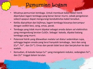 Pemurnian Logam
• Misalnya pemurnian tembaga. Untuk membuat kabel-kabel listrik
diperlukan logam tembaga yang benar-benar murni, sebab pengotoran
sekecil apapun dapat mengurangi konduktivitas kabel tersebut.
• Ketika dipisahkan dari bijihnya, logam tembaga biasanya bercampur
dengan sedikit besi, seng, emas, perak.
• Tembaga yang tidak murni dipakai sebagai anoda dalam sel elektrolisis
yang mengandung larutan CuSO4. Sebagai katoda, dipakai batang
tembaga yang murni.
• Potensial listrik yang dilewatkan melalui sel diatur sedemikian rupa,
sehingga bagian anoda yang larut hanyalah temabaga , besi dan seng
(Cu2+, Fe2+, dan Zn2+). Emas dan perak tidak larut dan berjatuhan ke dasr
wadah.
• Kemudian, di katoda hanya Cu2+ yang mengalami reduksi, sedangkan Fe2+,
dan Zn2+ tinggal dalam larutan.
 