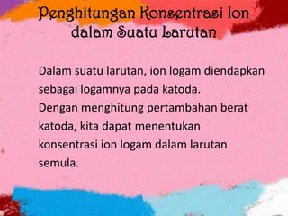 Penghitungan Konsentrasi Ion
dalam Suatu Larutan
Dalam suatu larutan, ion logam diendapkan
sebagai logamnya pada katoda.
Dengan menghitung pertambahan berat
katoda, kita dapat menentukan
konsentrasi ion logam dalam larutan
semula.
 