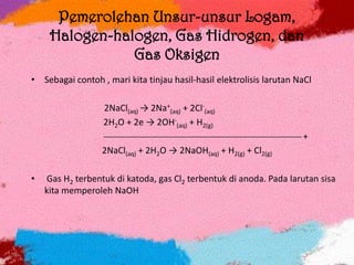 Pemerolehan Unsur-unsur Logam,
Halogen-halogen, Gas Hidrogen, dan
Gas Oksigen
• Sebagai contoh , mari kita tinjau hasil-hasil elektrolisis larutan NaCl
2NaCl(aq) → 2Na+
(aq) + 2Cl-
(aq)
2H2O + 2e → 2OH-
(aq) + H2(g)
 +
2NaCl(aq) + 2H2O → 2NaOH(aq) + H2(g) + Cl2(g)
• Gas H2 terbentuk di katoda, gas Cl2 terbentuk di anoda. Pada larutan sisa
kita memperoleh NaOH
 