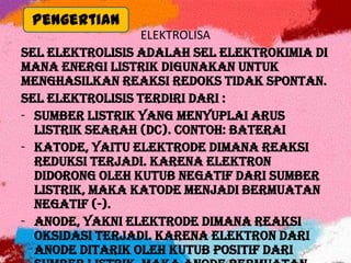 ELEKTROLISA
Sel elektrolisis adalah sel elektrokimia di
mana energi listrik digunakan untuk
menghasilkan reaksi redoks tidak spontan.
Sel elektrolisis terdiri dari :
- Sumber listrik yang menyuplai arus
listrik searah (DC). Contoh: Baterai
- Katode, yaitu elektrode dimana reaksi
reduksi terjadi. Karena elektron
didorong oleh kutub negatif dari sumber
listrik, maka katode menjadi bermuatan
negatif (-).
- Anode, yakni elektrode dimana reaksi
oksidasi terjadi. Karena elektron dari
anode ditarik oleh kutub positif dari
Pengertian
 