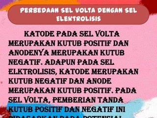 Perbedaan Sel Volta dengan Sel
Elektrolisis
Katode pada sel Volta
merupakan kutub positif dan
anodenya merupakan kutub
negatif. Adapun pada sel
elktrolisis, katode merupakan
kutub negatif dan anode
merupakan kutub positif. Pada
sel Volta, pemberian tanda
kutub positif dan negatif ini
 