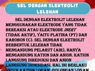Sel dengan Elektrolit
Lelehan
Sel dengan elektrolit lelehan
menggunakan elektrode yang tidak
bereaksi atau elektrode inert
(tidak aktif), yaitu platina (Pt) dan
karobon (C). Sel dengan elketrolit
berbentuk lelehan tidak
mengandung pelarut (air), hanya
mengandung kation dan anion. Kation
langsung direduksi dan anion
langsung dioksidasi. Hal ini berlaku
 