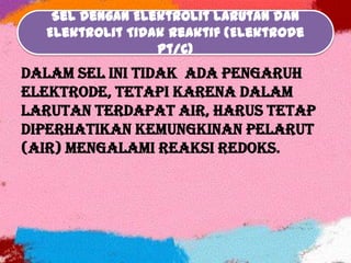 Sel dengan Elektrolit Larutan dan
Elektrolit Tidak Reaktif (Elektrode
Pt/C)
Dalam sel ini tidak ada pengaruh
elektrode, tetapi karena dalam
larutan terdapat air, harus tetap
diperhatikan kemungkinan pelarut
(Air) mengalami reaksi redoks.
 