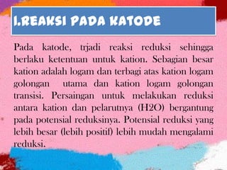 1.Reaksi pada katode
Pada katode, trjadi reaksi reduksi sehingga
berlaku ketentuan untuk kation. Sebagian besar
kation adalah logam dan terbagi atas kation logam
golongan utama dan kation logam golongan
transisi. Persaingan untuk melakukan reduksi
antara kation dan pelarutnya (H2O) bergantung
pada potensial reduksinya. Potensial reduksi yang
lebih besar (lebih positif) lebih mudah mengalami
reduksi.
 