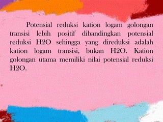 Potensial reduksi kation logam golongan
transisi lebih positif dibandingkan potensial
reduksi H2O sehingga yang direduksi adalah
kation logam transisi, bukan H2O. Kation
golongan utama memiliki nilai potensial reduksi
H2O.
 