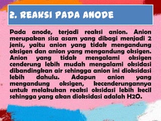 2. Reaksi pada anode
Pada anode, terjadi reaksi anion. Anion
merupakan sisa asam yang dibagi menjadi 2
jenis, yaitu anion yang tidak mengandung
oksigen dan anion yang mengandung oksigen.
Anion yang tidak mengalami oksigen
cenderung lebih mudah mengalami oksidasi
dibandingkan air sehingga anion ini dioksidasi
lebih dahulu. Adapun anion yang
mengandung oksigen, kecenderungannya
untuk melakukan reaksi oksidasi lebih kecil
sehingga yang akan dioksidasi adalah H2O.
 