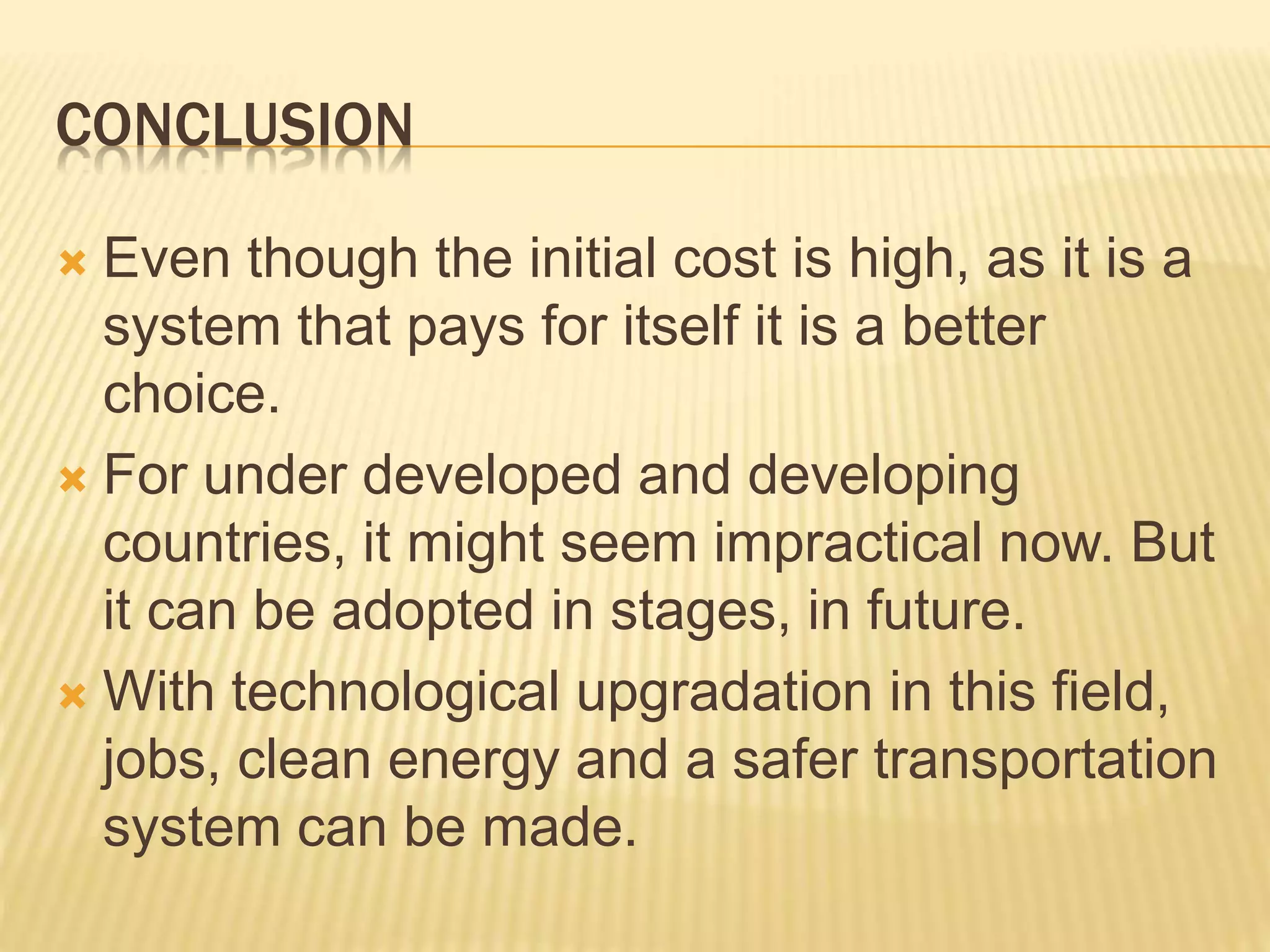 CONCLUSION
 Even though the initial cost is high, as it is a
system that pays for itself it is a better
choice.
 For under developed and developing
countries, it might seem impractical now. But
it can be adopted in stages, in future.
 With technological upgradation in this field,
jobs, clean energy and a safer transportation
system can be made.
 