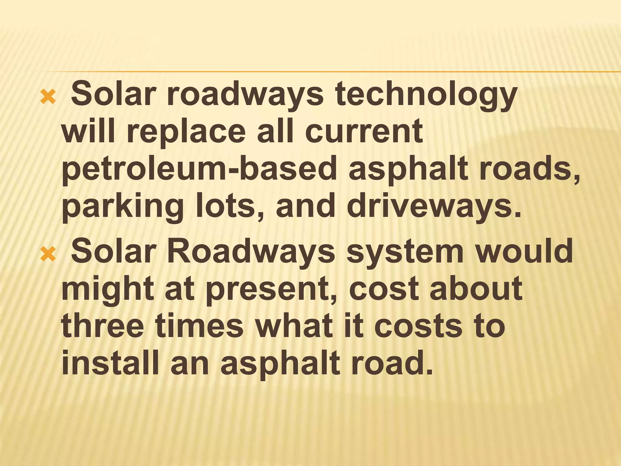  Solar roadways technology
will replace all current
petroleum-based asphalt roads,
parking lots, and driveways.
 Solar Roadways system would
might at present, cost about
three times what it costs to
install an asphalt road.
 