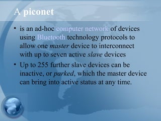 A piconet
• is an ad-hoc computer network of devices
using Bluetooth technology protocols to
allow one master device to interconnect
with up to seven active slave devices
• Up to 255 further slave devices can be
inactive, or parked, which the master device
can bring into active status at any time.
 