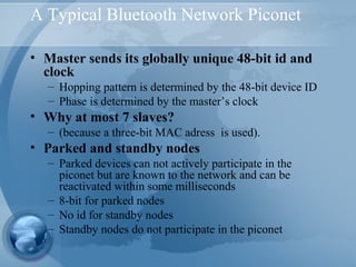 A Typical Bluetooth Network Piconet
• Master sends its globally unique 48-bit id and
clock
– Hopping pattern is determined by the 48-bit device ID
– Phase is determined by the master’s clock
• Why at most 7 slaves?
– (because a three-bit MAC adress is used).
• Parked and standby nodes
– Parked devices can not actively participate in the
piconet but are known to the network and can be
reactivated within some milliseconds
– 8-bit for parked nodes
– No id for standby nodes
– Standby nodes do not participate in the piconet
 