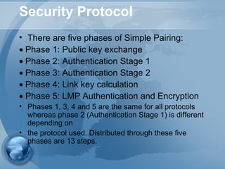 Security Protocol
• There are five phases of Simple Pairing:
• Phase 1: Public key exchange
• Phase 2: Authentication Stage 1
• Phase 3: Authentication Stage 2
• Phase 4: Link key calculation
• Phase 5: LMP Authentication and Encryption
• Phases 1, 3, 4 and 5 are the same for all protocols
whereas phase 2 (Authentication Stage 1) is different
depending on
• the protocol used. Distributed through these five
phases are 13 steps.
 