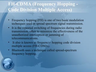 FH-CDMA (Frequency Hopping -
Code Division Multiple Access)
• Frequency hopping (FH) is one of two basic modulation
techniques used in spread spectrum signal transmission.
• It is the repeated switching of frequencies during radio
transmission, often to minimize the effectiveness of the
unauthorized interception or jamming of
telecommunications.
• It also is known as frequency- hopping code division
multiple access (FH-CDMA).
• Bluetooth uses a technique called spread-spectrum
frequency hopping.
 