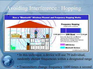Avoiding Interference : Hopping
•
• In this technique, a device will use 79 individual,
randomly chosen frequencies within a designated range
• Transmitters change frequency 1600 times a second
 