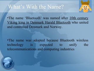What’s With the Name?
•The name ‘Bluetooth’ was named after 10th century
Viking king in Denmark Harald Bluetooth who united
and controlled Denmark and Norway.
•The name was adopted because Bluetooth wireless
technology is expected to unify the
telecommunications and computing industries
 