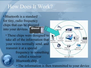 How Does It Work?
• Bluetooth is a standard
for tiny, radio frequency
chips that can be plugged
into your devices
• The information is then transmitted to your device
• These chips were designed to
take all of the information that
your wires normally send, and
transmit it at a special
frequency to something
called a receiver
Bluetooth chip.
 