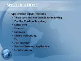 SPECIFICATIONS
– Application Specifications
• These specifications include the following
• Profiles Cordless Telephony
• Serial Port
• Headset
• Intercom
• Dialup Networking
• Fax
• File Transfer
• Service Discovery Application
• Generic Access
 