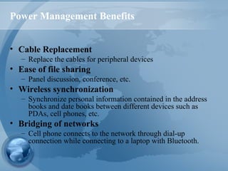 Power Management Benefits
• Cable Replacement
– Replace the cables for peripheral devices
• Ease of file sharing
– Panel discussion, conference, etc.
• Wireless synchronization
– Synchronize personal information contained in the address
books and date books between different devices such as
PDAs, cell phones, etc.
• Bridging of networks
– Cell phone connects to the network through dial-up
connection while connecting to a laptop with Bluetooth.
 