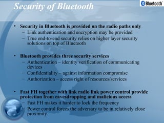 Security of Bluetooth
• Security in Bluetooth is provided on the radio paths only
– Link authentication and encryption may be provided
– True end-to-end security relies on higher layer security
solutions on top of Bluetooth
• Bluetooth provides three security services
– Authentication – identity verification of communicating
devices
– Confidentiality – against information compromise
– Authorization – access right of resources/services
• Fast FH together with link radio link power control provide
protection from eavesdropping and malicious access
– Fast FH makes it harder to lock the frequency
– Power control forces the adversary to be in relatively close
proximity
 