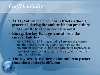 Confidentiality
• ACO (Authenticated Cipher Offset) is 96-bit,
generated during the authentication procedure
– ACO and the link key are never transmitted
• Encryption key Kc is generated from the
current link key
– Kc is 8-bit to 128-bit, negotiable between the master
and the slave Master suggests a key size Set the
“minimum acceptable” key size parameter to prevent a
malicious user from driving the key size down to the
minimum of 8 bits
• The key stream is different for different packet
since slot number is different
 