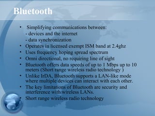 Bluetooth
• Simplifying communications between:
- devices and the internet
- data synchronization
• Operates in licensed exempt ISM band at 2.4ghz
• Uses frequency hoping spread spectrum
• Omni directional, no requiring line of sight
• Bluetooth offers data speeds of up to 1 Mbps up to 10
meters (Short range wireless radio technology )
• Unlike IrDA, Bluetooth supports a LAN-like mode
where multiple devices can interact with each other.
• The key limitations of Bluetooth are security and
interference with wireless LANs.
• Short range wireless radio technology
 