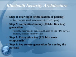 Bluetooth Security Architecture
• Step 1: User input (initialization or pairing)
– Two devices need a common pin (1-16 bytes)
• Step 2: Authentication key (128-bit link key)
generation
– Possibly permanent, generated based on the PIN, device
address, random numbers, etc.
• Step 3: Encryption key (128 bits, store
temporarily)
• Step 4: key stream generation for xor-ing the
payload
 