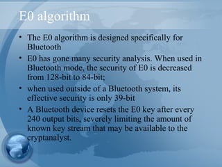 E0 algorithm
• The E0 algorithm is designed specifically for
Bluetooth
• E0 has gone many security analysis. When used in
Bluetooth mode, the security of E0 is decreased
from 128-bit to 84-bit;
• when used outside of a Bluetooth system, its
effective security is only 39-bit
• A Bluetooth device resets the E0 key after every
240 output bits, severely limiting the amount of
known key stream that may be available to the
cryptanalyst.
 