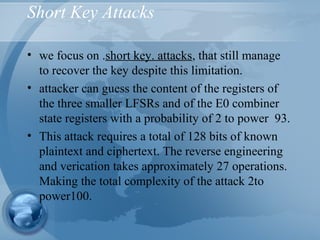 Short Key Attacks
• we focus on .short key. attacks, that still manage
to recover the key despite this limitation.
• attacker can guess the content of the registers of
the three smaller LFSRs and of the E0 combiner
state registers with a probability of 2 to power 93.
• This attack requires a total of 128 bits of known
plaintext and ciphertext. The reverse engineering
and verication takes approximately 27 operations.
Making the total complexity of the attack 2to
power100.
 