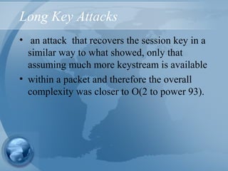 Long Key Attacks
• an attack that recovers the session key in a
similar way to what showed, only that
assuming much more keystream is available
• within a packet and therefore the overall
complexity was closer to O(2 to power 93).
 