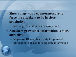 • Short range was a countermeasure to
force the attackers to be in close
proximity;
– now range extenders can be easily built
• Attackers grow since information is more
attractive
– People use Bluetooth not only for personal
information, but also for corporate information
 