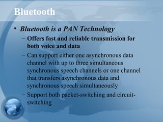 Bluetooth
• Bluetooth is a PAN Technology
– Offers fast and reliable transmission for
both voice and data
– Can support either one asynchronous data
channel with up to three simultaneous
synchronous speech channels or one channel
that transfers asynchronous data and
synchronous speech simultaneously
– Support both packet-switching and circuit-
switching
 