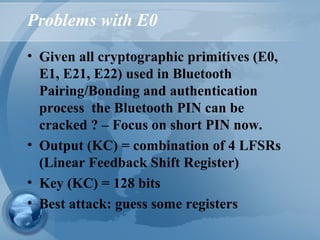Problems with E0
• Given all cryptographic primitives (E0,
E1, E21, E22) used in Bluetooth
Pairing/Bonding and authentication
process the Bluetooth PIN can be
cracked ? – Focus on short PIN now.
• Output (KC) = combination of 4 LFSRs
(Linear Feedback Shift Register)
• Key (KC) = 128 bits
• Best attack: guess some registers
 
