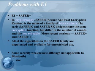 Problems with E1
• E1 = SAFER+
• In cryptography, SAFER (Secure And Fast Encryption
Routine) is the name of a family of block ciphers The
early SAFER K and SAFER SK designs share the same
encryption function, but differ in the number of rounds
and the key schedule. More recent versions — SAFER+
and SAFER++ —
• All of the algorithms in the SAFER family are
unpatented and available for unrestricted use.
• Some security weaknesses (although not applicable to
Bluetooth)
– slow
 