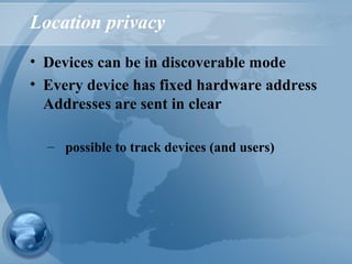 Location privacy
• Devices can be in discoverable mode
• Every device has fixed hardware address
Addresses are sent in clear
– possible to track devices (and users)
 