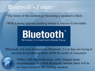 Bluetooth’s Future
•The future of this technology becoming a standard is likely
•With a strong industry pushing behind it, success is inevitable.
•Often, with new technology, early changes mean
reconstruction. Not With Bluetooth, instead, there will be
an improvement to the existing standard.
•Bluetooth will soon be known as Bluetooth 2.2 as they are trying to
develop the product to better fulfill the needs of consumers
 