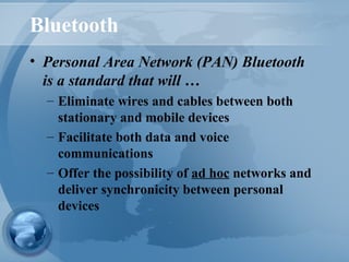 Bluetooth
• Personal Area Network (PAN) Bluetooth
is a standard that will …
– Eliminate wires and cables between both
stationary and mobile devices
– Facilitate both data and voice
communications
– Offer the possibility of ad hoc networks and
deliver synchronicity between personal
devices
 