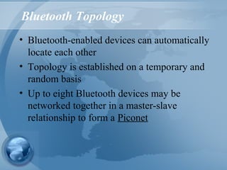 Bluetooth Topology
• Bluetooth-enabled devices can automatically
locate each other
• Topology is established on a temporary and
random basis
• Up to eight Bluetooth devices may be
networked together in a master-slave
relationship to form a Piconet
 