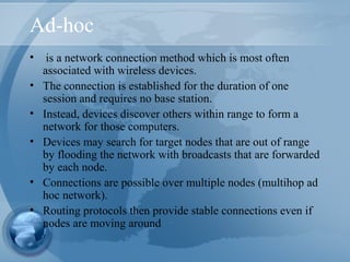 Ad-hoc
• is a network connection method which is most often
associated with wireless devices.
• The connection is established for the duration of one
session and requires no base station.
• Instead, devices discover others within range to form a
network for those computers.
• Devices may search for target nodes that are out of range
by flooding the network with broadcasts that are forwarded
by each node.
• Connections are possible over multiple nodes (multihop ad
hoc network).
• Routing protocols then provide stable connections even if
nodes are moving around
 
