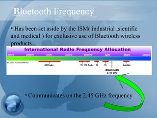 Bluetooth Frequency
• Has been set aside by the ISM( industrial ,sientific
and medical ) for exclusive use of Bluetooth wireless
products
• Communicates on the 2.45 GHz frequency
 