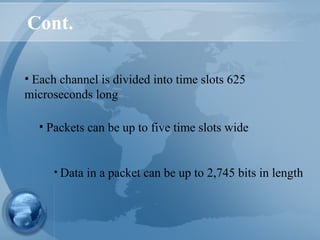 Cont.
• Each channel is divided into time slots 625
microseconds long
• Data in a packet can be up to 2,745 bits in length
• Packets can be up to five time slots wide
 