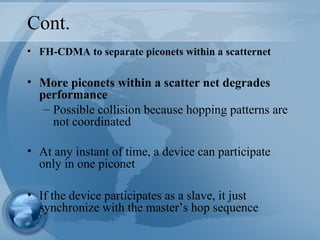 Cont.
• FH-CDMA to separate piconets within a scatternet
• More piconets within a scatter net degrades
performance
– Possible collision because hopping patterns are
not coordinated
• At any instant of time, a device can participate
only in one piconet
• If the device participates as a slave, it just
synchronize with the master’s hop sequence
 