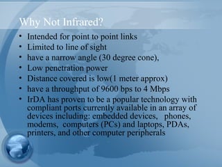 Why Not Infrared?
• Intended for point to point links
• Limited to line of sight
• have a narrow angle (30 degree cone),
• Low penetration power
• Distance covered is low(1 meter approx)
• have a throughput of 9600 bps to 4 Mbps
• IrDA has proven to be a popular technology with
compliant ports currently available in an array of
devices including: embedded devices, phones,
modems, computers (PCs) and laptops, PDAs,
printers, and other computer peripherals
 