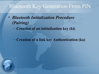 Bluetooth Key Generation From PIN
• Bluetooth Initialization Procedure
(Pairing)
– Creation of an initialization key (ki)
– Creation of a link key Authentication (ka)
 