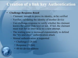 Creation of a link key Authentication
• Challenge-Response Based
– Claimant: intends to prove its identity, to be verified
– Verifier: validating the identity of another device
– Use challenge-response to verify whether the claimant
knows the secret (link key) or not . If fail, the claimant
must wait for an interval to try a new attempt.
– The waiting time is increased exponentially to defend
the “try-and-error” authentication attack
– Mutual authentication is supported
• Challenge (128-bit)
• Response (32-bit)
• 48-bit device address
 