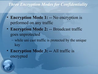 Three Encryption Modes for Confidentiality
• Encryption Mode 1: -- No encryption is
performed on any traffic
• Encryption Mode 2: -- Broadcast traffic
goes unprotected
– while uni cast traffic is protected by the unique
key
• Encryption Mode 3: -- All traffic is
encrypted
 