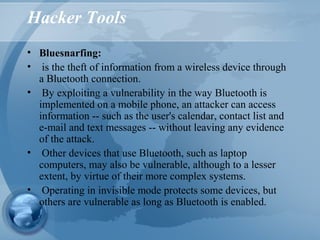 Hacker Tools
• Bluesnarfing:
• is the theft of information from a wireless device through
a Bluetooth connection.
• By exploiting a vulnerability in the way Bluetooth is
implemented on a mobile phone, an attacker can access
information -- such as the user's calendar, contact list and
e-mail and text messages -- without leaving any evidence
of the attack.
• Other devices that use Bluetooth, such as laptop
computers, may also be vulnerable, although to a lesser
extent, by virtue of their more complex systems.
• Operating in invisible mode protects some devices, but
others are vulnerable as long as Bluetooth is enabled.
 