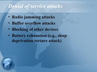 Denial of service attacks
• Radio jamming attacks
• Buffer overflow attacks
• Blocking of other devices
• Battery exhaustion (e.g., sleep
deprivation torture attack)
 