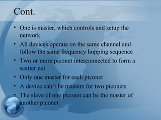 Cont.
• One is master, which controls and setup the
network
• All devices operate on the same channel and
follow the same frequency hopping sequence
• Two or more piconet interconnected to form a
scatter net
• Only one master for each piconet
• A device can’t be masters for two piconets
• The slave of one piconet can be the master of
another piconet
 