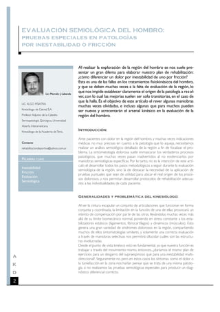 EVALUACIÓN SEMIOLÓGICA DEL HOMBRO:
    pruebas especiales en patologías
    por inestabilidad o fricción


                                                  Al realizar la exploración de la región del hombro se nos suele pre-
                                                  sentar un gran dilema para elaborar nuestro plan de rehabilitación:
                                                  ¿cómo diferenciar un dolor por inestabilidad de uno por fricción?
                                                  Esta es una de las fallas en los tratamientos fisiokinésicos del hombro,
                                                  y que se deben muchas veces a la falta de evaluación de la región, lo
                        Lic. Marcelo J. Labanda
                                                  que nos impide establecer claramente el origen de la patología a re s o l-
                                                  ver, con lo cual las mejorías suelen ser solo transitorias, en el caso de
                                                  que la halla. Es el objetivo de este artículo el rever algunas maniobras
    LIC. KLGO FISIATRA.
                                                  muchas veces olvidadas, e incluso algunas que para muchos pueden
    Kinesiólogo de Cetred S.A.
                                                  ser nuevas y acrecentarán el arsenal kinésico en la evaluación de la
    Profesor Adjunto de la Cátedra                región del hombro.
    Semiopatología Quirúrgica, Universidad
    Abierta Interamericana.
    Kinesiólogo de la Academia de Tenis.
                                                  Introducción:

                                                  Ante pacientes con dolor en la región del hombro, y muchas veces indicaciones
    Contacto                                      médicas no muy precisas en cuanto a la patología que lo aqueja, necesitamos
    rehabilitaciondeportiva@yahoo.com.ar          realizar un análisis semiológico detallado de la región a fin de focalizar el pro-
                                                  blema. La sintomatología dolorosa suele enmascarar los verdaderos procesos
                                                  patológicos, que muchas veces pasan inadvertidos al no evidenciarlos por
    PALABRAS    CLAVE
                                                  maniobras semiológicas específicas. Por lo tanto, no es la intención de este artí-
                                                  culo el desarrollar todos los pasos metodológicos a seguir durante la evaluación
    Inestabilidad
                                                  semiológica de la región, sino la de destacar la necesidad de la aplicación de
    Fricción
                                                  pruebas puntuales que sean de utilidad para ubicar el real origen de los proce-
    Evaluación
                                                  sos dolorosos, y nos permitan desarrollar protocolos de rehabilitación adecua-
    Semiológica
                                                  dos a las individualidades de cada paciente.


                                                  Generalidades y problemática del kinesiólogo:

                                                  Al ser la cintura escapular un conjunto de articulaciones que funcionan en forma
                                                  conjunta y coordinada, la limitación en la función de una de ellas provocará un
                                                  intento de compensación por parte de las otras, llevándolas muchas veces más
                                                  allá de su límite biomecánico normal, poniendo en stress constante a los esta-
                                                  bilizadores estáticos (ligamentos, fibrocartílagos) y dinámicos (músculos). Esto
                                                  genera una gran variedad de síndromes dolorosos en la región, compartiendo
                                                  muchos de ellos sintomatologías similares, y solamente una correcta evaluación
                                                  a través de maniobras selectivas nos permitirá dilucidar cuáles son las estructu-
                                                  ras involucradas.
                                                  Desde el punto de vista kinésico esto es fundamental, ya que nuestra función es
                                                  trabajar a través del movimiento mismo, entonces...¿daríamos el mismo plan de
                                                  ejercicios para un desgarro del supraespinoso que para una inestabilidad multi-
A
                                                  direccional?. Seguramente no, pero en estos casos los síntomas como el dolor o
K                                                 la tumefacción en la zona nos harían pensar que se trata de una misma patolo-
                                                  gía, si no realizamos las pruebas semiológicas especiales para producir un diag-
D                                                 nóstico diferencial correcto.

2
 