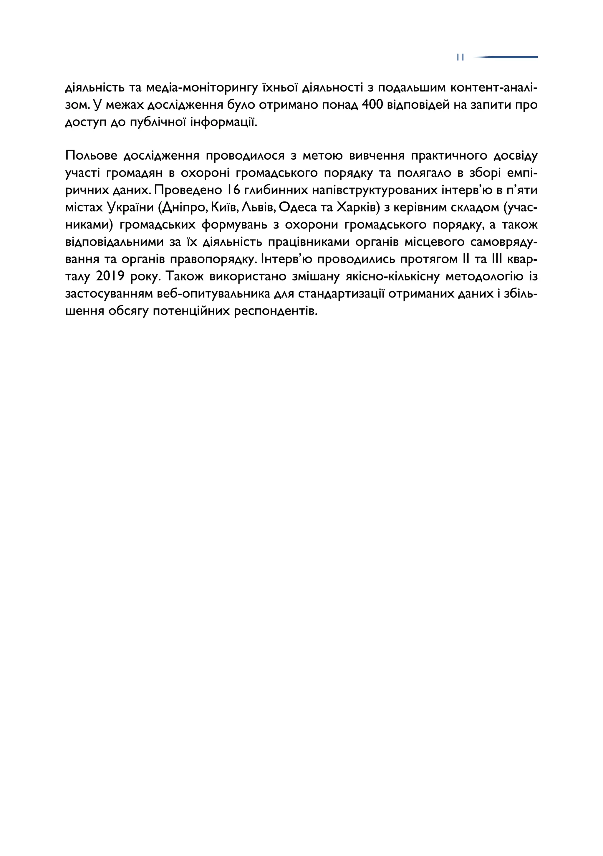 11
діяльність та медіа-моніторингу їхньої діяльності з подальшим контент-аналі­
зом.У межах дослідження було отримано понад 400 відповідей на запити про
доступ до публічної інформації.
Польове дослідження проводилося з метою вивчення практичного досвіду
участі громадян в охороні громадського порядку та полягало в зборі емпі­
ричних даних. Проведено 16 глибинних напівструктурованих інтерв’ю в п’яти
містах України (Дніпро, Київ, Львів, Одеса та Харків) з керівним складом (учас­
никами) громадських формувань з охорони громадського порядку, а також
відповідальними за їх діяльність працівниками органів місцевого самовряду­
вання та органів правопорядку. Інтерв’ю проводились протягом ІІ та ІІІ квар­
талу 2019 року. Також використано змішану якісно-кількісну методологію із
застосуванням веб-опитувальника для стандартизації отриманих даних і збіль­
шення обсягу потенційних респондентів.
 